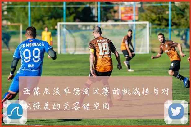 西蒙尼谈单场淘汰赛的挑战性与对抗强度的无容错空间
