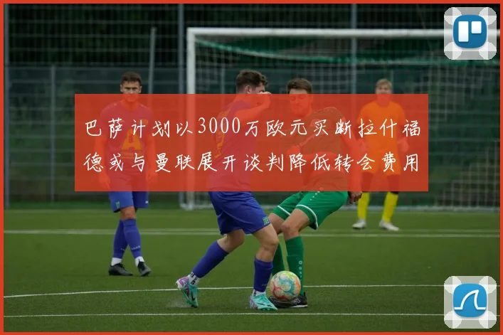 巴萨计划以3000万欧元买断拉什福德或与曼联展开谈判降低转会费用