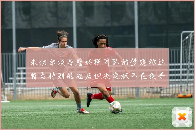 米切尔谈与詹姆斯同队的梦想称这将是特别的经历但决定权不在我手中