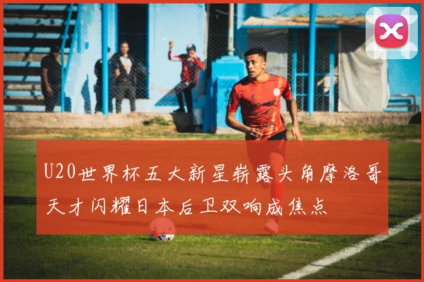 U20世界杯五大新星崭露头角摩洛哥天才闪耀日本后卫双响成焦点