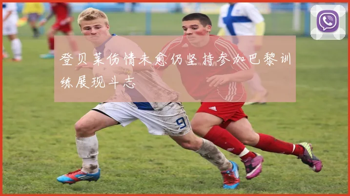 登贝莱伤情未愈仍坚持参加巴黎训练展现斗志