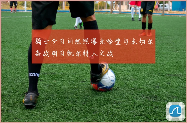 骑士今日训练照曝光哈登与米切尔备战明日凯尔特人之战