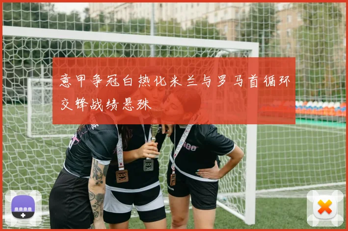 意甲争冠白热化米兰与罗马首循环交锋战绩悬殊