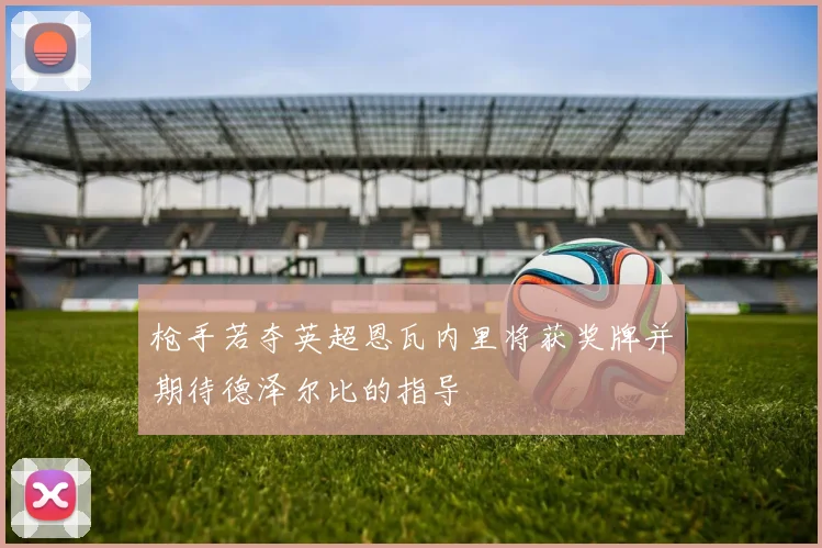 枪手若夺英超恩瓦内里将获奖牌并期待德泽尔比的指导