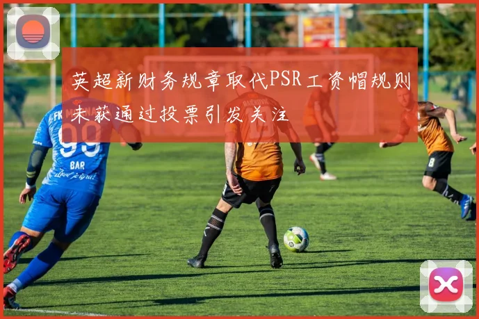 英超新财务规章取代PSR工资帽规则未获通过投票引发关注