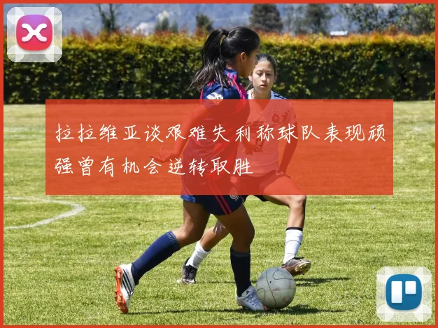 拉拉维亚谈艰难失利称球队表现顽强曾有机会逆转取胜