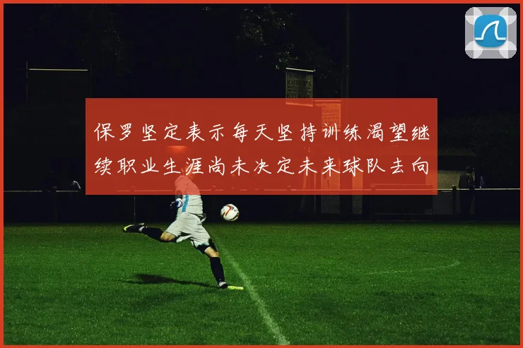 保罗坚定表示每天坚持训练渴望继续职业生涯尚未决定未来球队去向