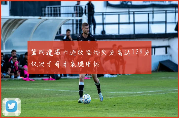 篮网遭遇六连败场均失分高达128分仅次于奇才表现堪忧