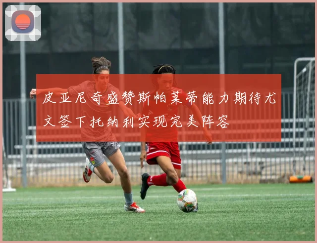 皮亚尼奇盛赞斯帕莱蒂能力期待尤文签下托纳利实现完美阵容