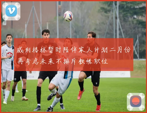 威利格林暂时陪伴家人计划二月份再考虑未来不排斥教练职位