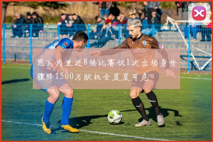恩瓦内里近8场比赛仅1次出场身价骤降1500万欧机会岌岌可危