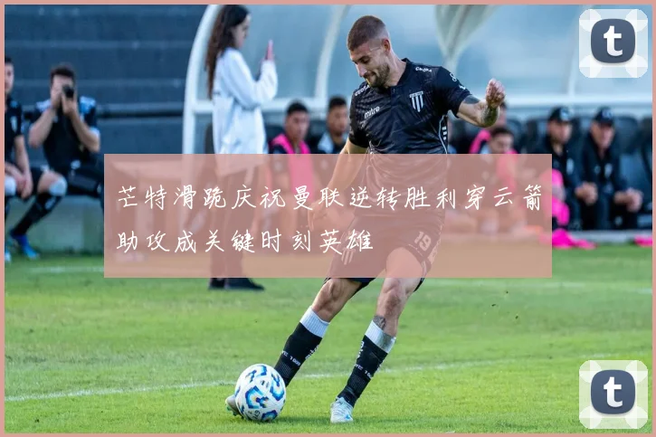 芒特滑跪庆祝曼联逆转胜利穿云箭助攻成关键时刻英雄