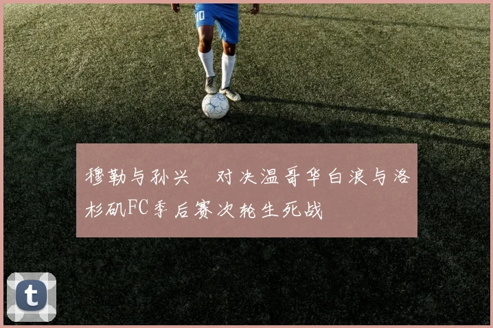 穆勒与孙兴慜对决温哥华白浪与洛杉矶FC季后赛次轮生死战