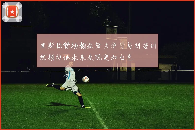 里斯称赞杨瀚森努力学习与刻苦训练期待他未来表现更加出色