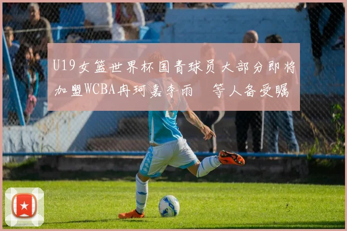 U19女篮世界杯国青球员大部分即将加盟WCBA冉珂嘉李雨汧等人备受瞩目