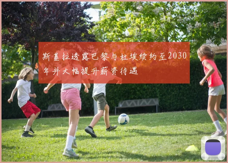 斯基拉透露巴黎与杜埃续约至2030年并大幅提升薪资待遇