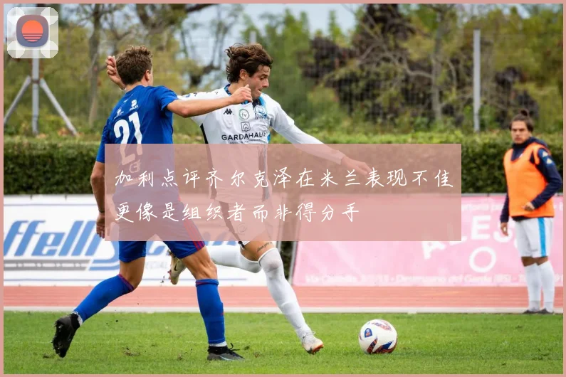 加利点评齐尔克泽在米兰表现不佳更像是组织者而非得分手