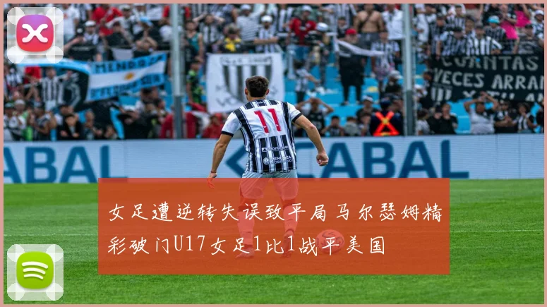 女足遭逆转失误致平局马尔瑟姆精彩破门U17女足1比1战平美国
