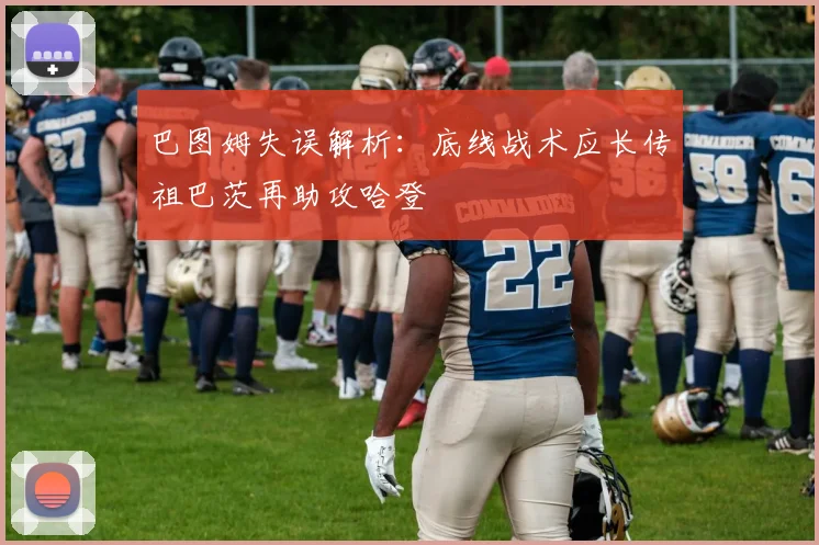 巴图姆失误解析：底线战术应长传祖巴茨再助攻哈登