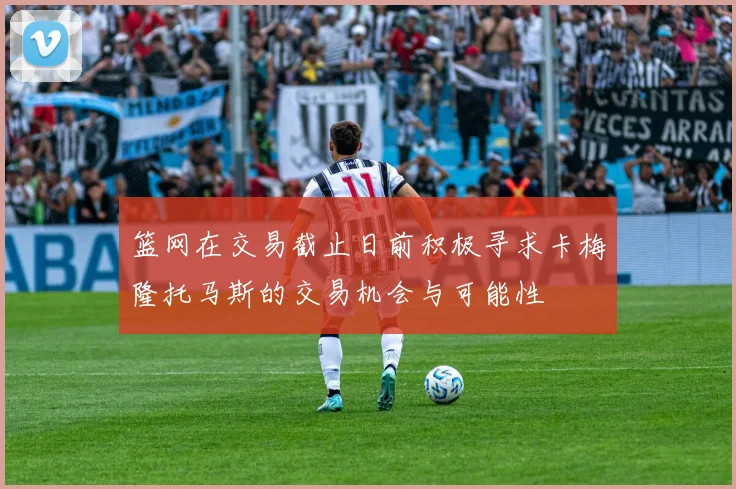 篮网在交易截止日前积极寻求卡梅隆托马斯的交易机会与可能性