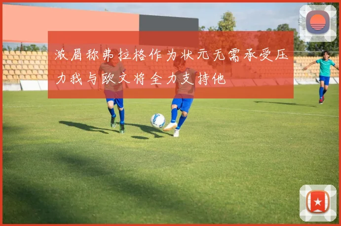 浓眉称弗拉格作为状元无需承受压力我与欧文将全力支持他
