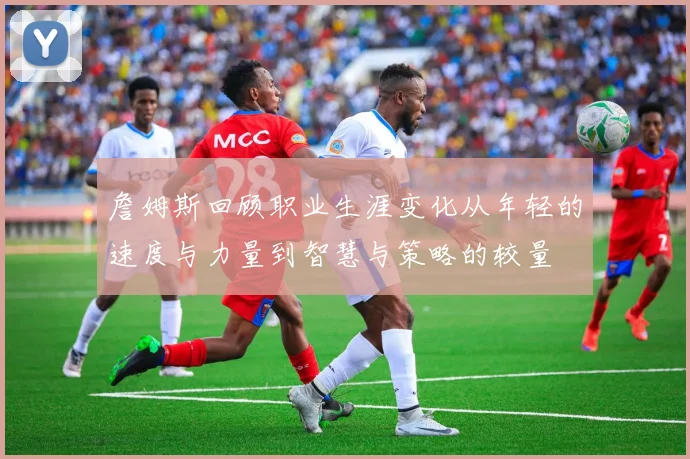 詹姆斯回顾职业生涯变化从年轻的速度与力量到智慧与策略的较量