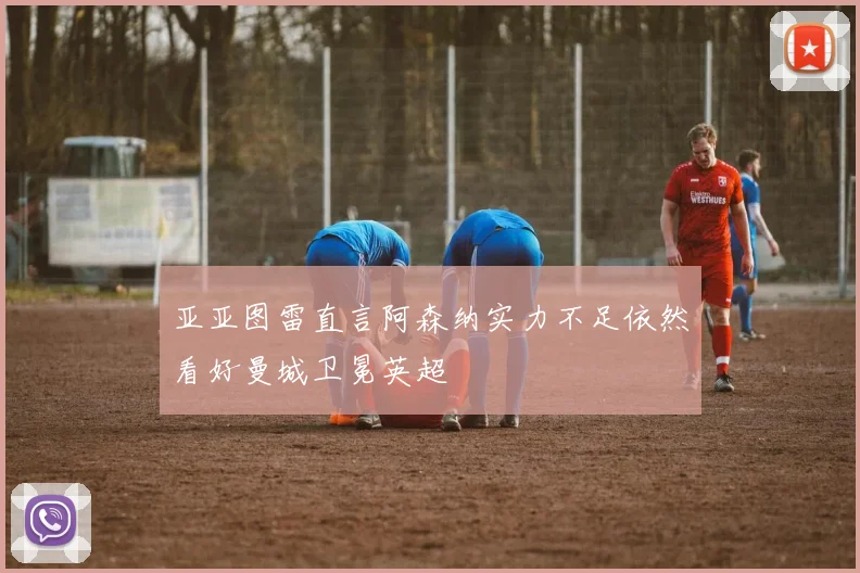 亚亚图雷直言阿森纳实力不足依然看好曼城卫冕英超